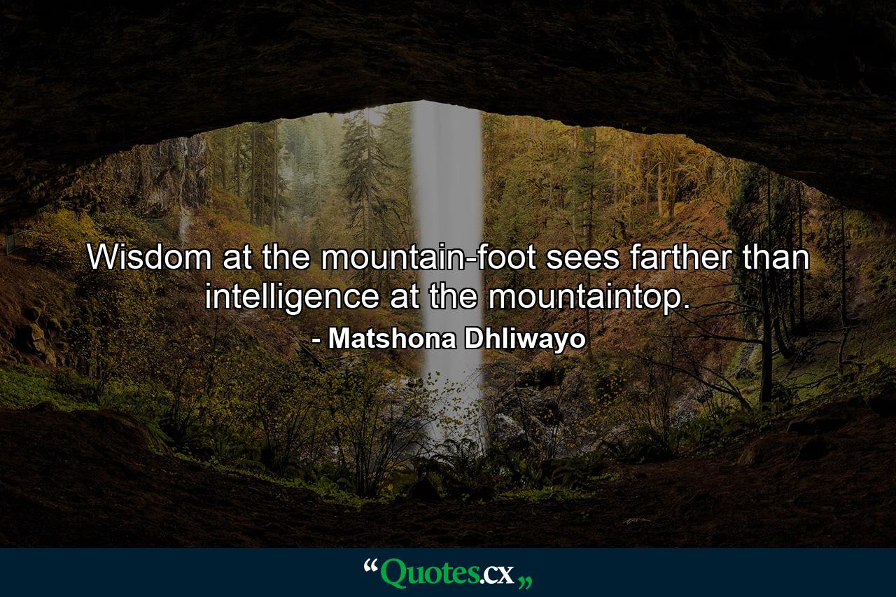 Wisdom at the mountain-foot sees farther than intelligence at the mountaintop. - Quote by Matshona Dhliwayo