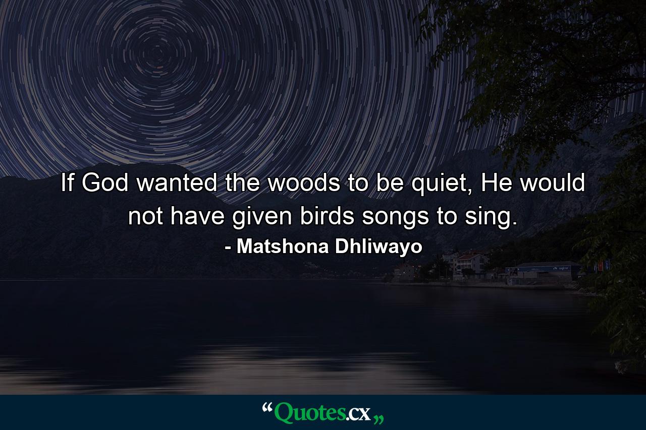 If God wanted the woods to be quiet, He would not have given birds songs to sing. - Quote by Matshona Dhliwayo