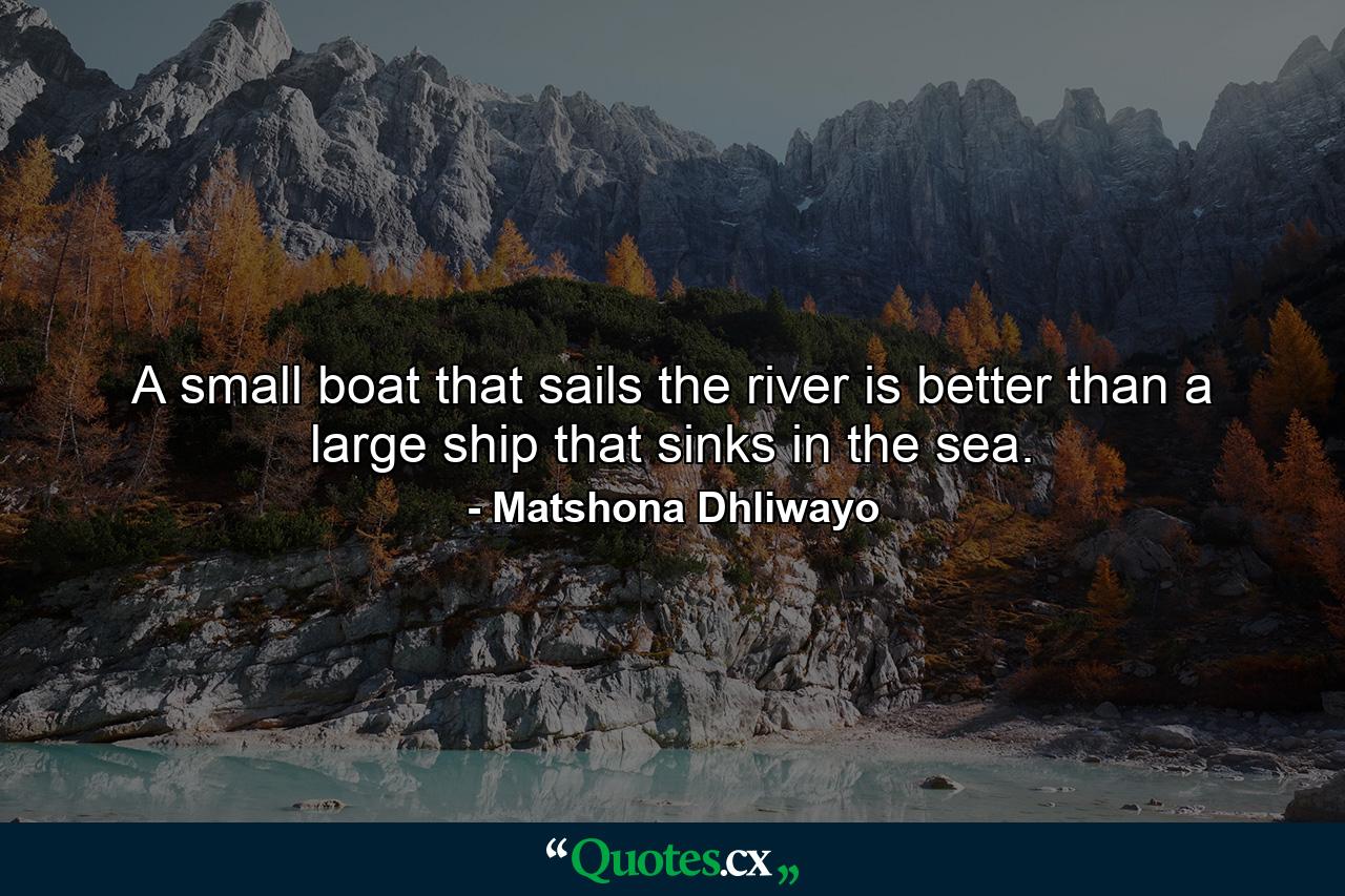 A small boat that sails the river is better than a large ship that sinks in the sea. - Quote by Matshona Dhliwayo