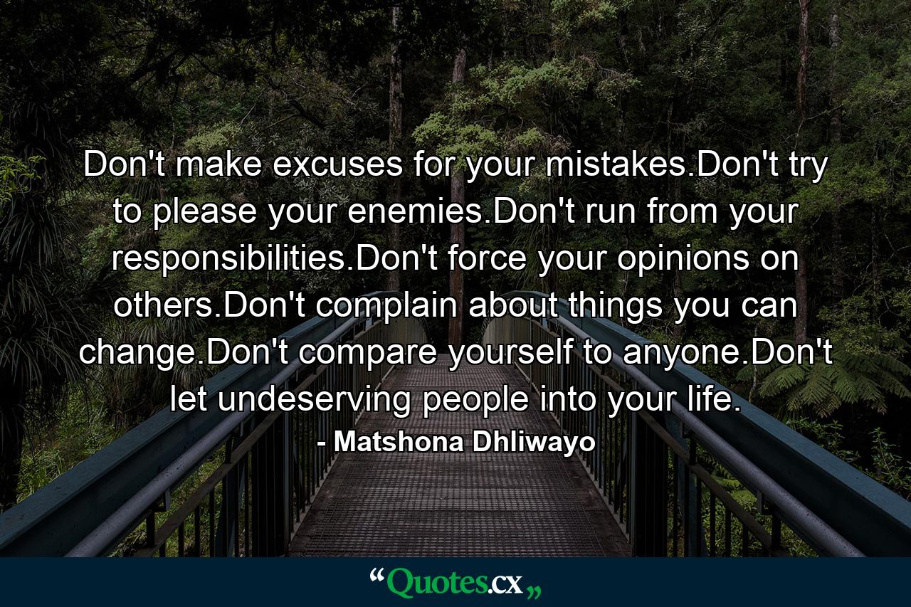 Don't make excuses for your mistakes.Don't try to please your enemies.Don't run from your responsibilities.Don't force your opinions on others.Don't complain about things you can change.Don't compare yourself to anyone.Don't let undeserving people into your life. - Quote by Matshona Dhliwayo