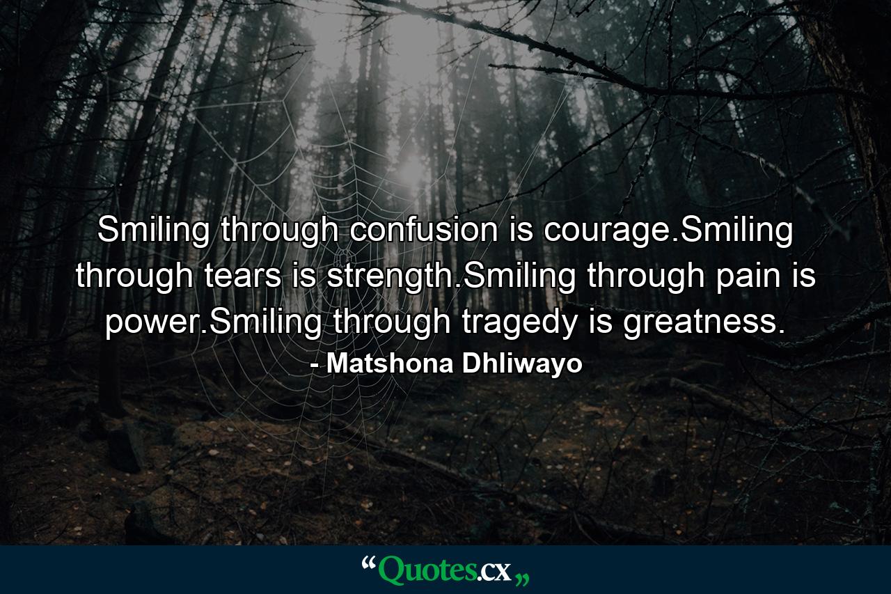 Smiling through confusion is courage.Smiling through tears is strength.Smiling through pain is power.Smiling through tragedy is greatness. - Quote by Matshona Dhliwayo