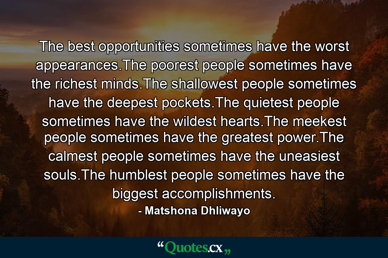 The best opportunities sometimes have the worst appearances.The poorest people sometimes have the richest minds.The shallowest people sometimes have the deepest pockets.The quietest people sometimes have the wildest hearts.The meekest people sometimes have the greatest power.The calmest people sometimes have the uneasiest souls.The humblest people sometimes have the biggest accomplishments. - Quote by Matshona Dhliwayo