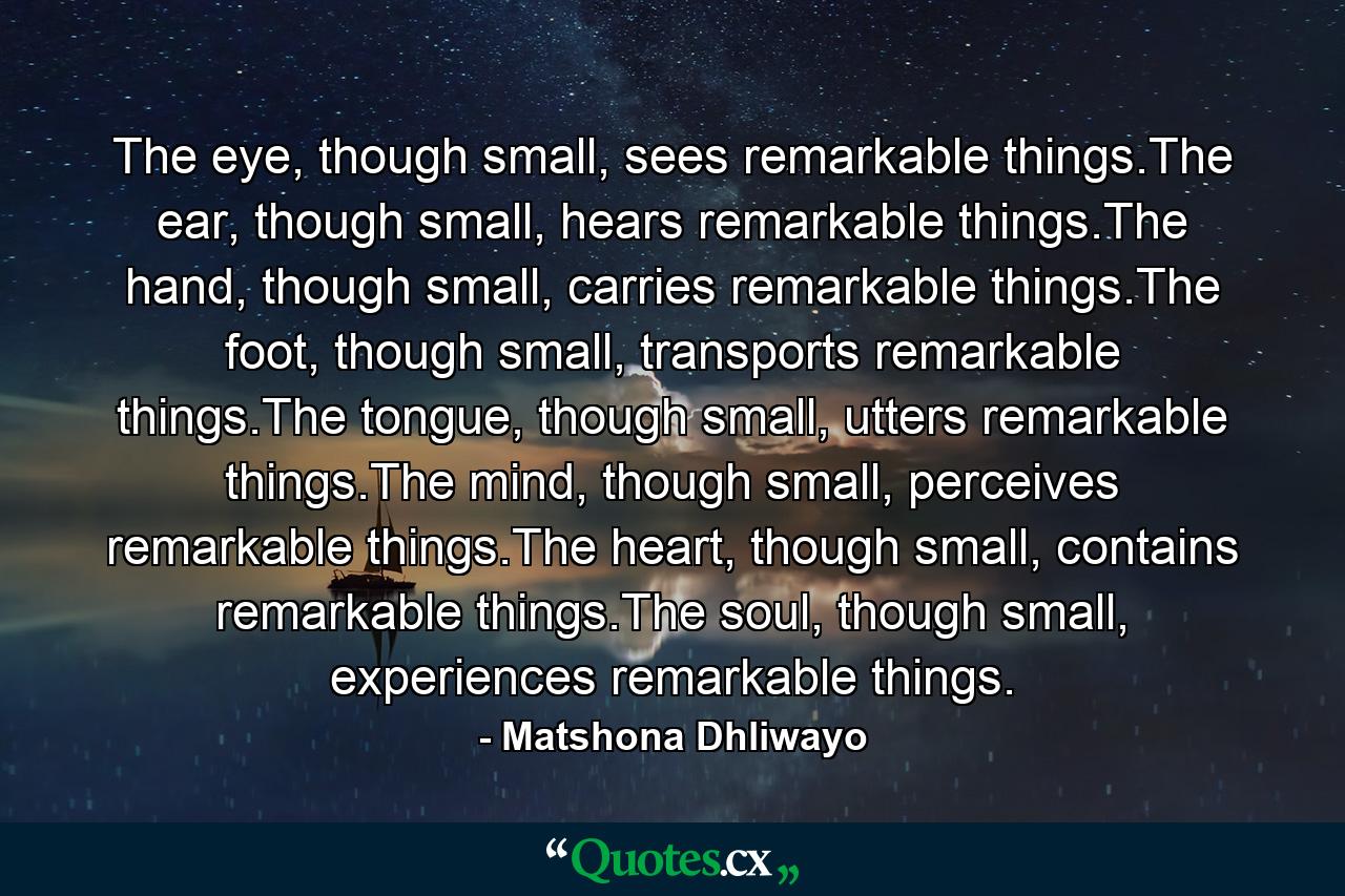 The eye, though small, sees remarkable things.The ear, though small, hears remarkable things.The hand, though small, carries remarkable things.The foot, though small, transports remarkable things.The tongue, though small, utters remarkable things.The mind, though small, perceives remarkable things.The heart, though small, contains remarkable things.The soul, though small, experiences remarkable things. - Quote by Matshona Dhliwayo