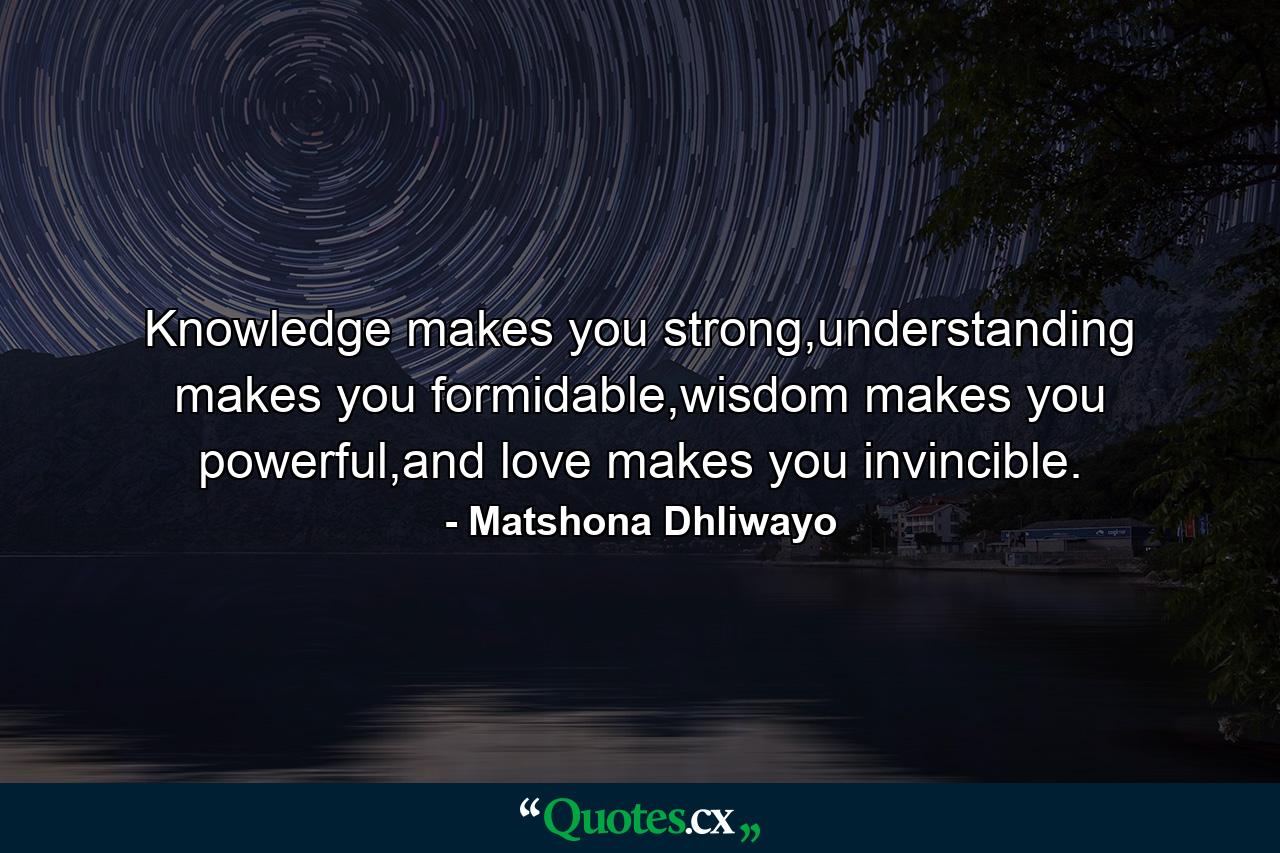 Knowledge makes you strong,understanding makes you formidable,wisdom makes you powerful,and love makes you invincible. - Quote by Matshona Dhliwayo