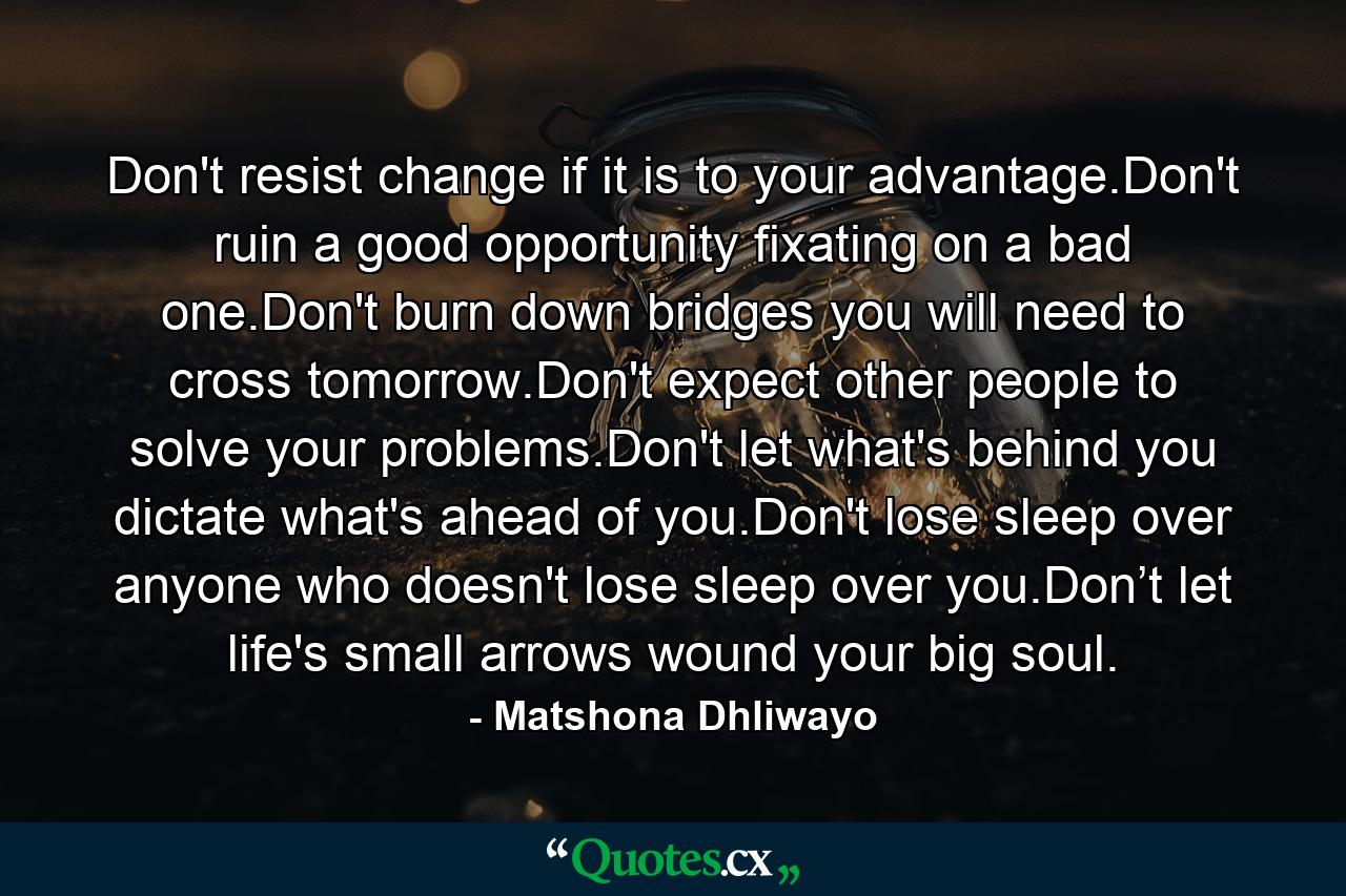 Don't resist change if it is to your advantage.Don't ruin a good opportunity fixating on a bad one.Don't burn down bridges you will need to cross tomorrow.Don't expect other people to solve your problems.Don't let what's behind you dictate what's ahead of you.Don't lose sleep over anyone who doesn't lose sleep over you.Don’t let life's small arrows wound your big soul. - Quote by Matshona Dhliwayo