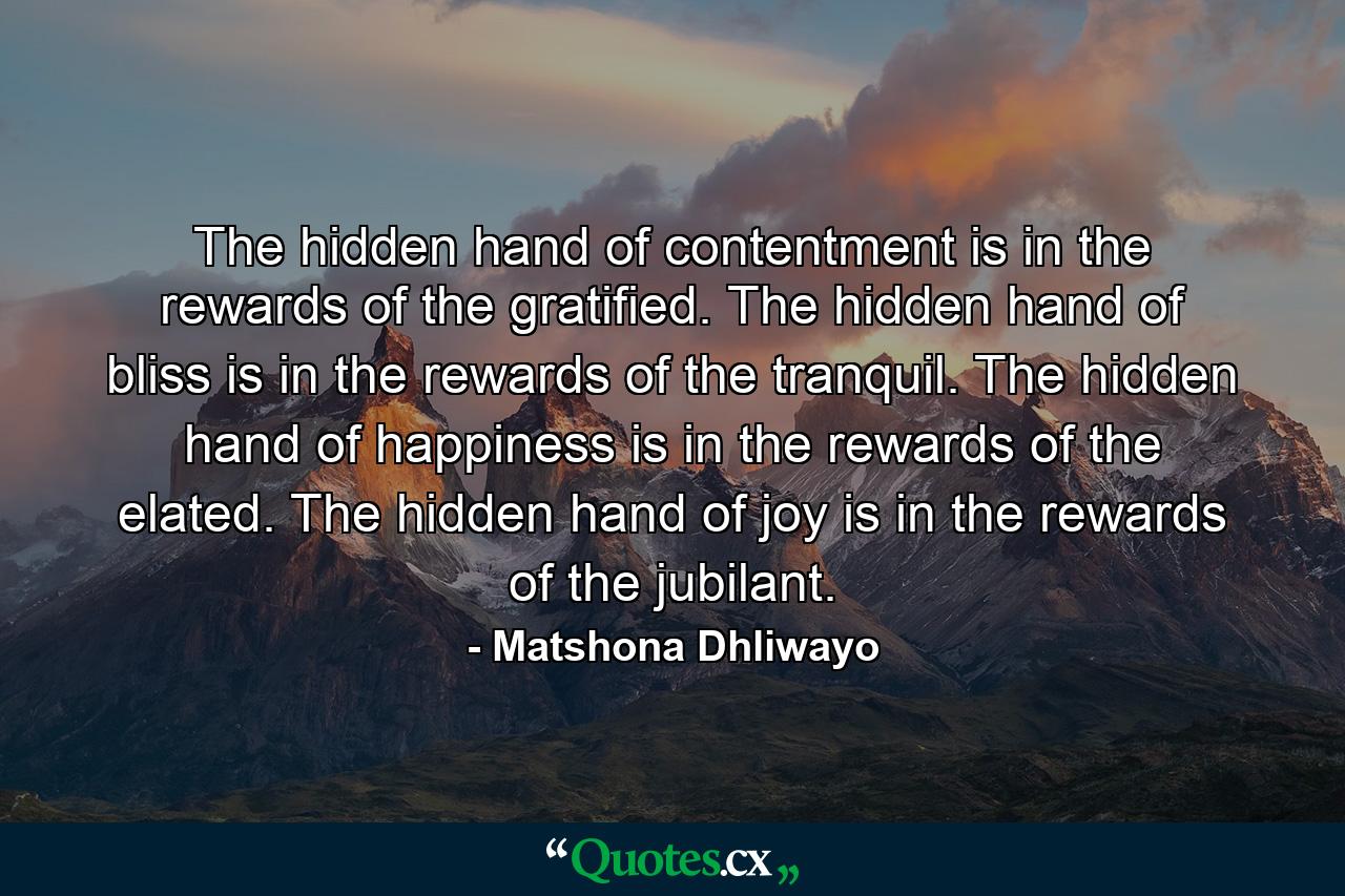 The hidden hand of contentment is in the rewards of the gratified. The hidden hand of bliss is in the rewards of the tranquil. The hidden hand of happiness is in the rewards of the elated. The hidden hand of joy is in the rewards of the jubilant. - Quote by Matshona Dhliwayo