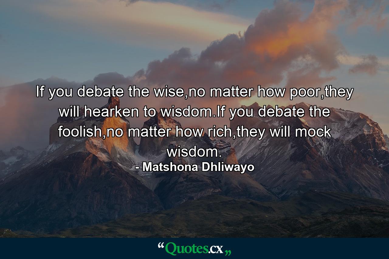 If you debate the wise,no matter how poor,they will hearken to wisdom.If you debate the foolish,no matter how rich,they will mock wisdom. - Quote by Matshona Dhliwayo