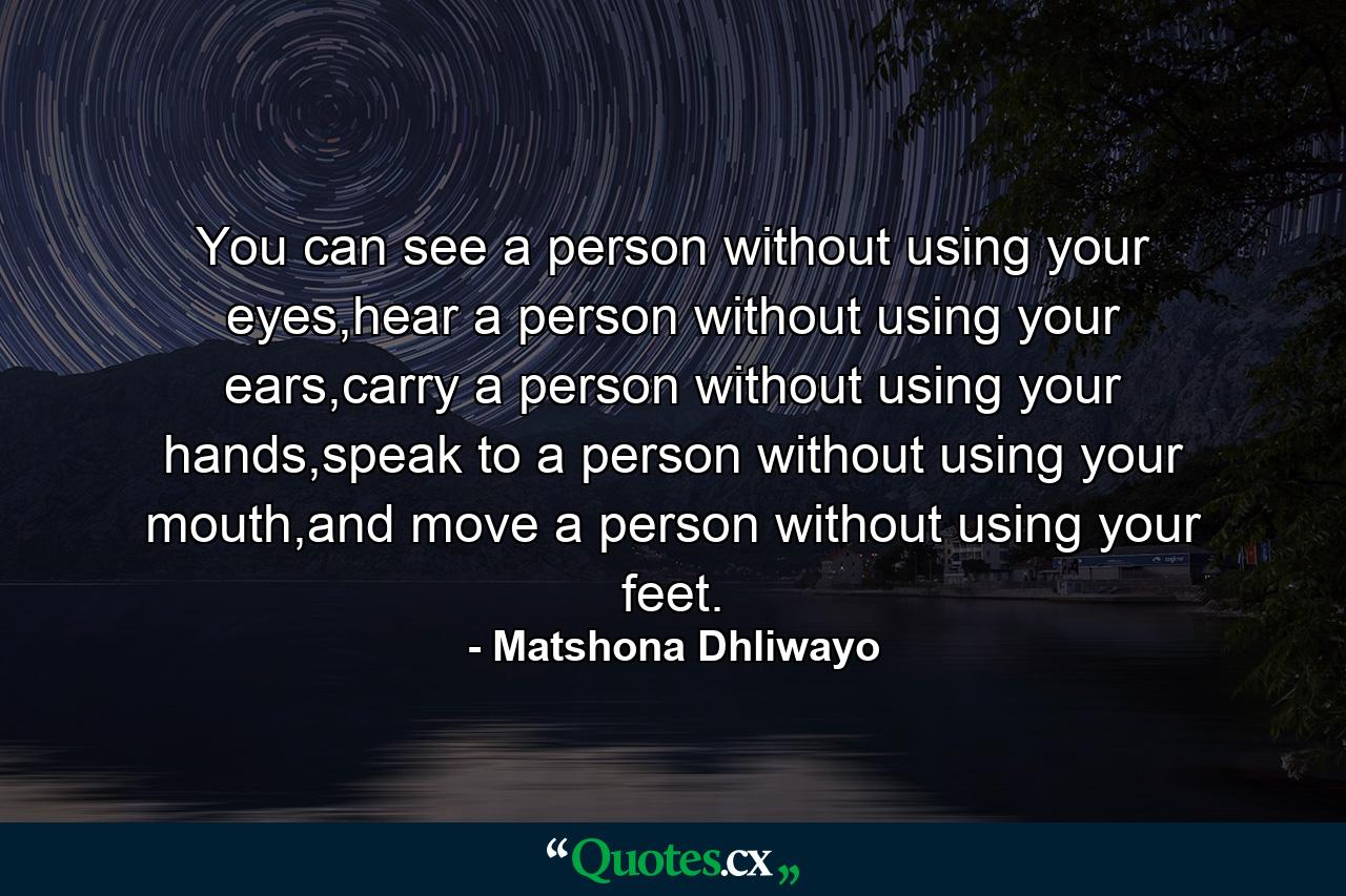 You can see a person without using your eyes,hear a person without using your ears,carry a person without using your hands,speak to a person without using your mouth,and move a person without using your feet. - Quote by Matshona Dhliwayo