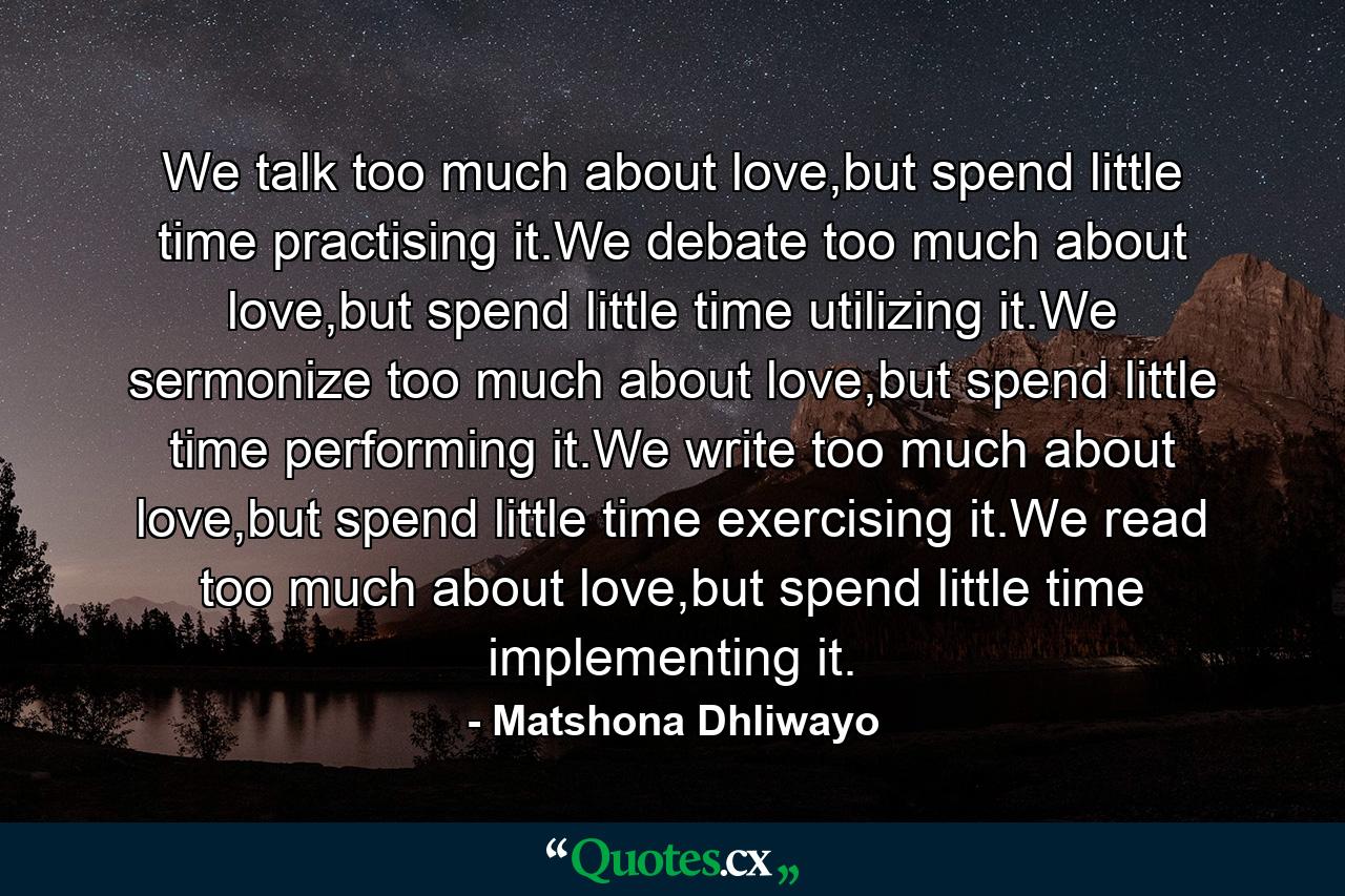 We talk too much about love,but spend little time practising it.We debate too much about love,but spend little time utilizing it.We sermonize too much about love,but spend little time performing it.We write too much about love,but spend little time exercising it.We read too much about love,but spend little time implementing it. - Quote by Matshona Dhliwayo