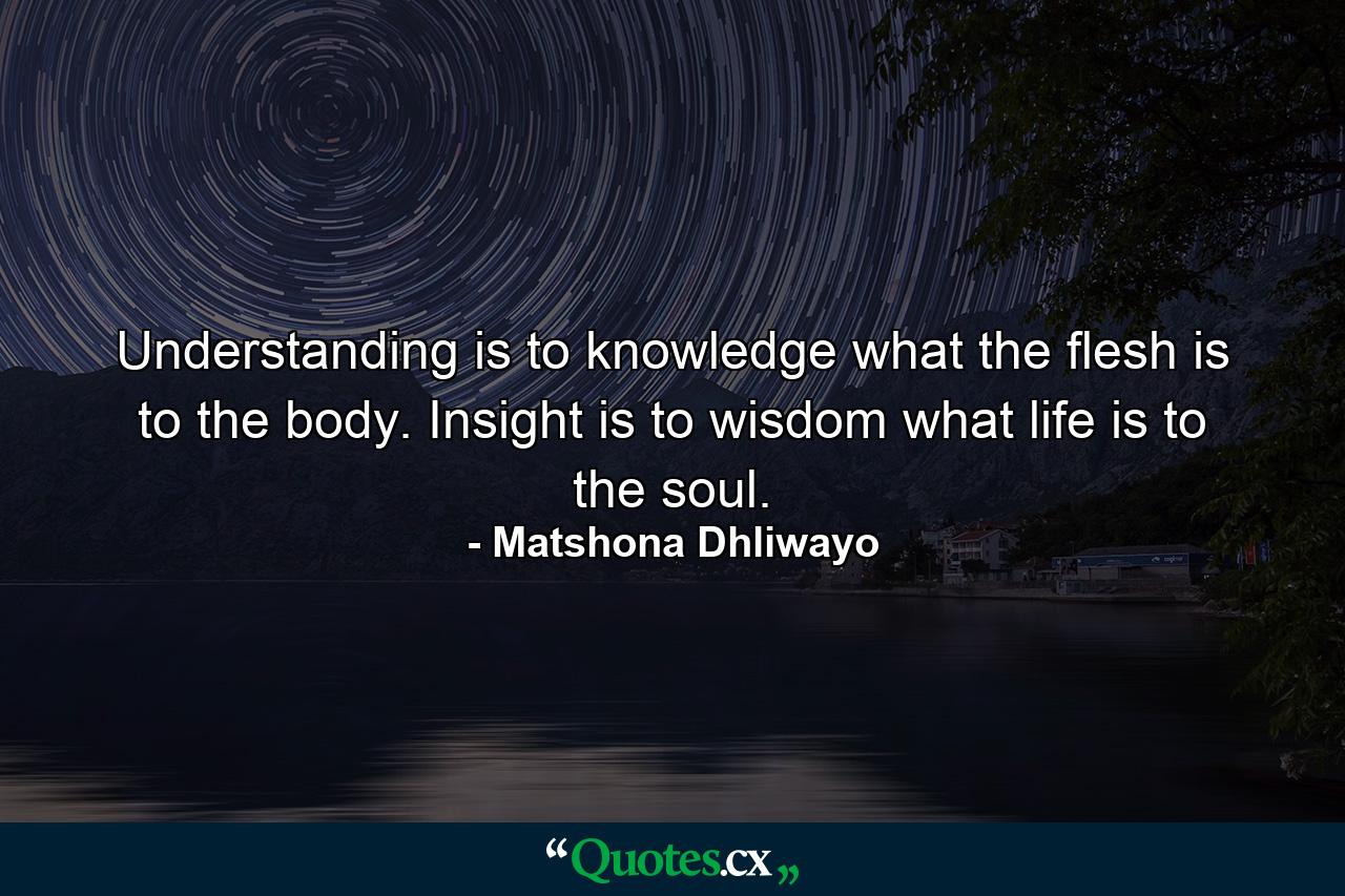 Understanding is to knowledge what the flesh is to the body. Insight is to wisdom what life is to the soul. - Quote by Matshona Dhliwayo