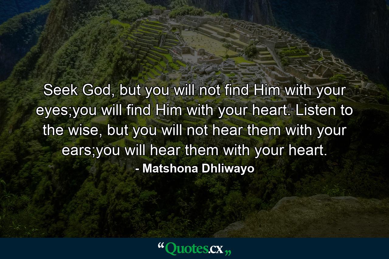 Seek God, but you will not find Him with your eyes;you will find Him with your heart. Listen to the wise, but you will not hear them with your ears;you will hear them with your heart. - Quote by Matshona Dhliwayo