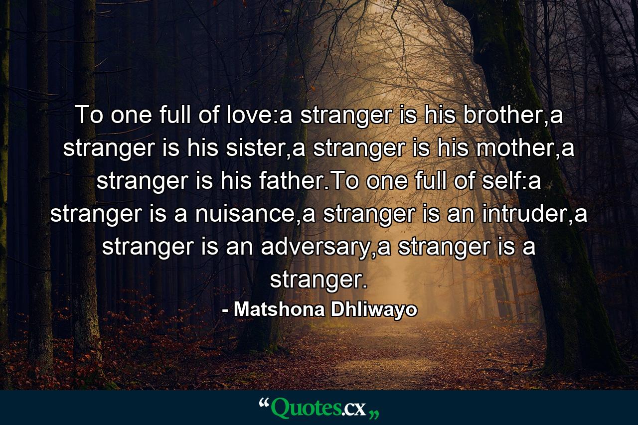 To one full of love:a stranger is his brother,a stranger is his sister,a stranger is his mother,a stranger is his father.To one full of self:a stranger is a nuisance,a stranger is an intruder,a stranger is an adversary,a stranger is a stranger. - Quote by Matshona Dhliwayo