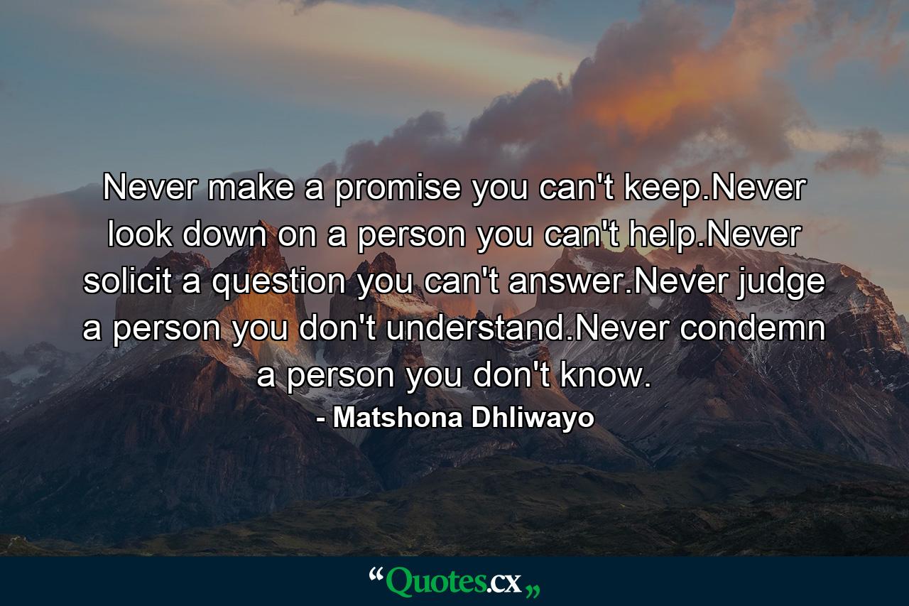 Never make a promise you can't keep.Never look down on a person you can't help.Never solicit a question you can't answer.Never judge a person you don't understand.Never condemn a person you don't know. - Quote by Matshona Dhliwayo