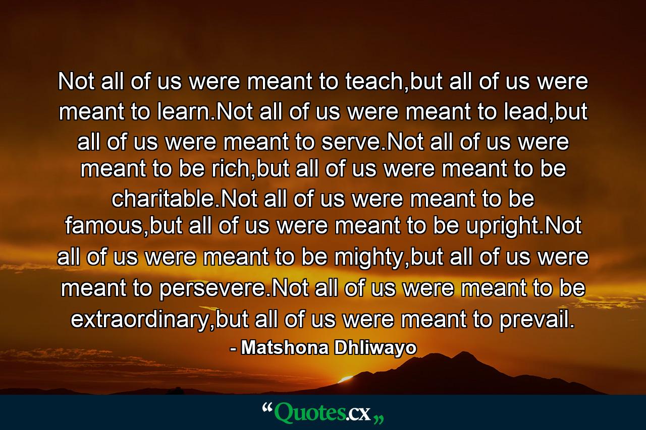 Not all of us were meant to teach,but all of us were meant to learn.Not all of us were meant to lead,but all of us were meant to serve.Not all of us were meant to be rich,but all of us were meant to be charitable.Not all of us were meant to be famous,but all of us were meant to be upright.Not all of us were meant to be mighty,but all of us were meant to persevere.Not all of us were meant to be extraordinary,but all of us were meant to prevail. - Quote by Matshona Dhliwayo