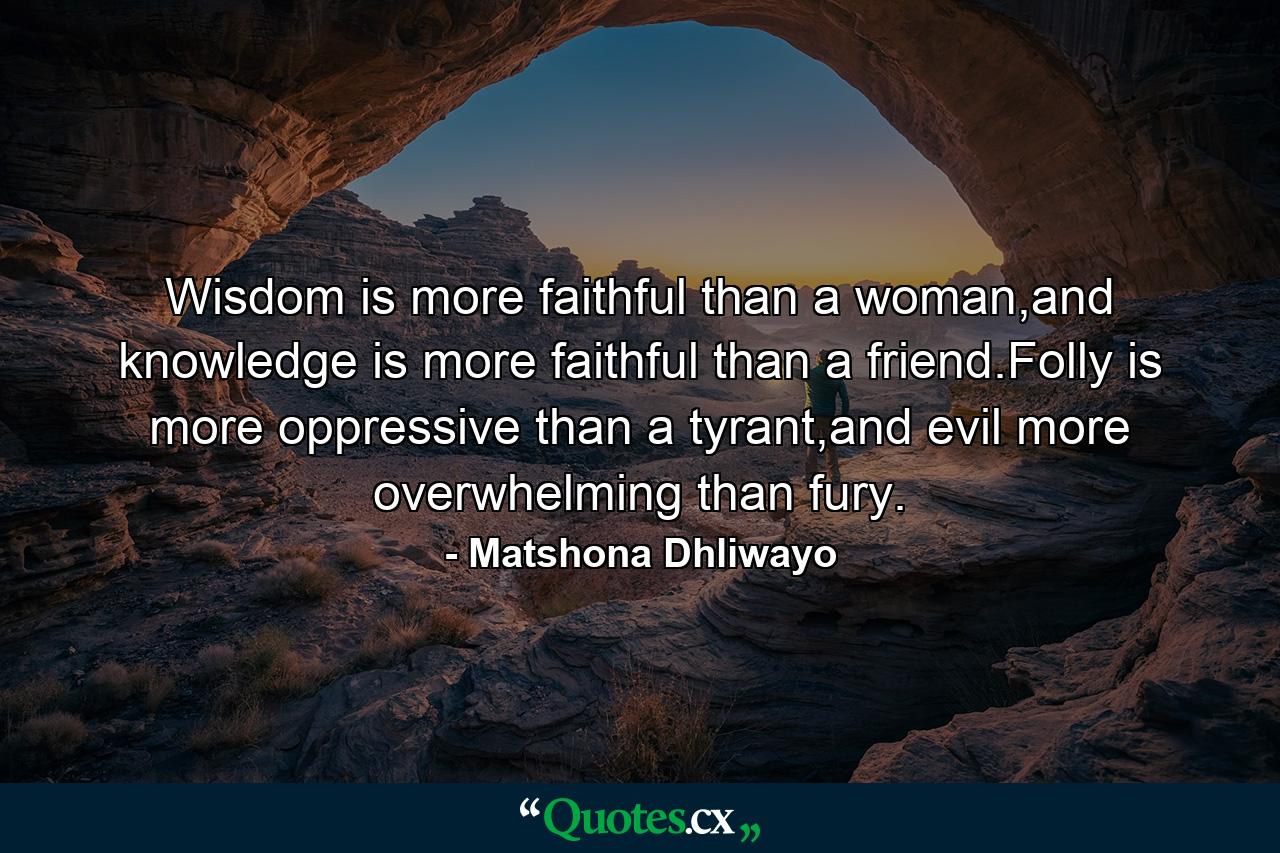 Wisdom is more faithful than a woman,and knowledge is more faithful than a friend.Folly is more oppressive than a tyrant,and evil more overwhelming than fury. - Quote by Matshona Dhliwayo