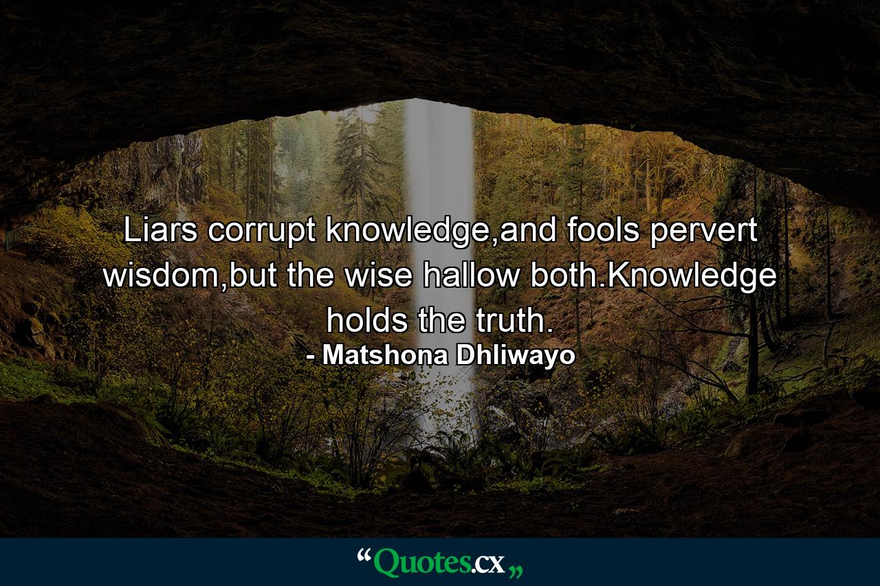 Liars corrupt knowledge,and fools pervert wisdom,but the wise hallow both.Knowledge holds the truth. - Quote by Matshona Dhliwayo