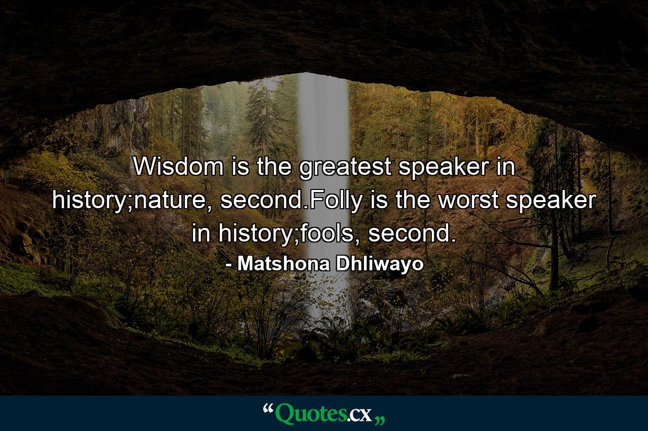 Wisdom is the greatest speaker in history;nature, second.Folly is the worst speaker in history;fools, second. - Quote by Matshona Dhliwayo