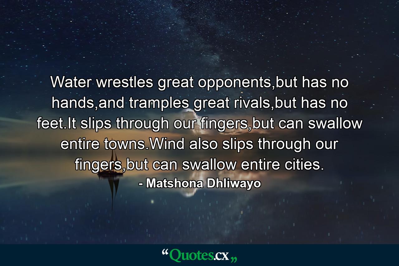 Water wrestles great opponents,but has no hands,and tramples great rivals,but has no feet.It slips through our fingers,but can swallow entire towns.Wind also slips through our fingers,but can swallow entire cities. - Quote by Matshona Dhliwayo