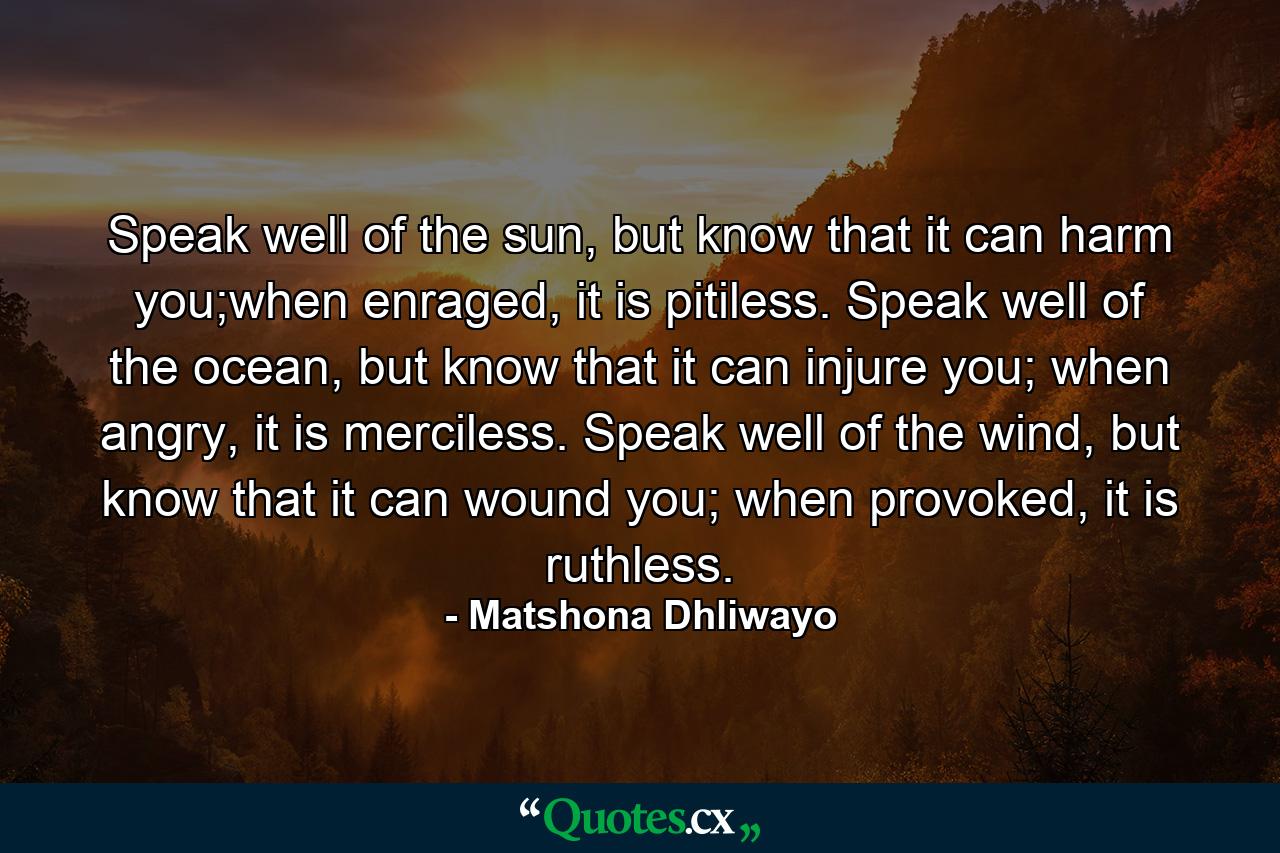 Speak well of the sun, but know that it can harm you;when enraged, it is pitiless. Speak well of the ocean, but know that it can injure you; when angry, it is merciless. Speak well of the wind, but know that it can wound you; when provoked, it is ruthless. - Quote by Matshona Dhliwayo