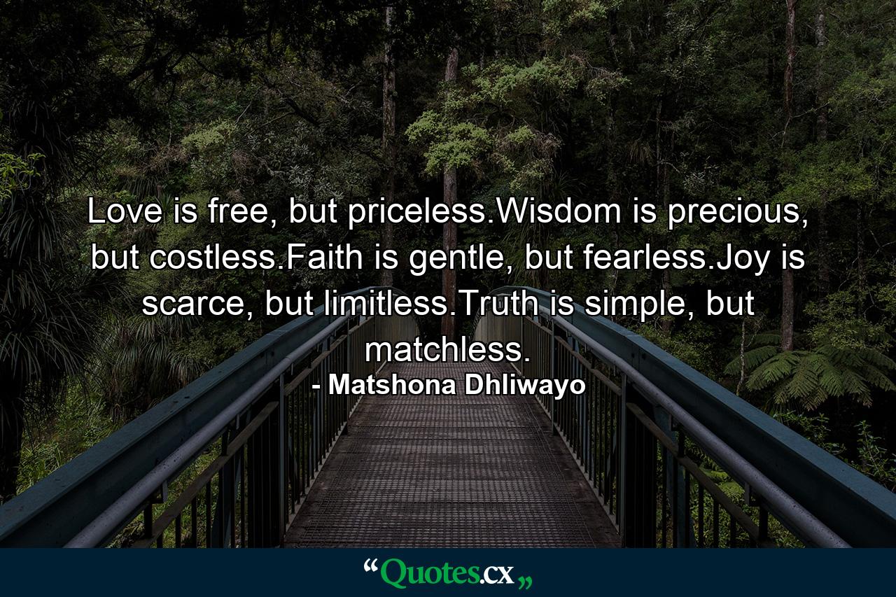 Love is free, but priceless.Wisdom is precious, but costless.Faith is gentle, but fearless.Joy is scarce, but limitless.Truth is simple, but matchless. - Quote by Matshona Dhliwayo