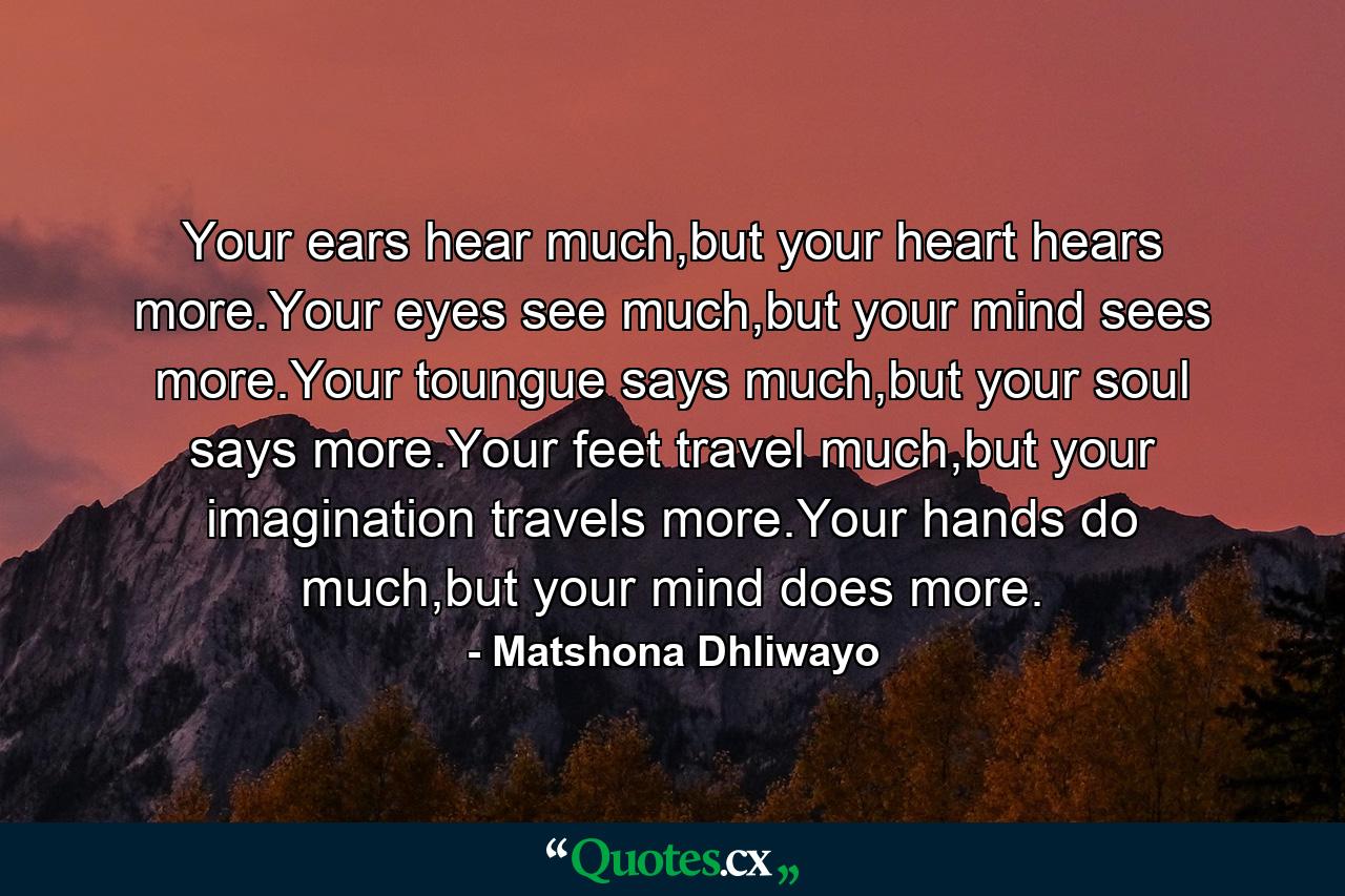 Your ears hear much,but your heart hears more.Your eyes see much,but your mind sees more.Your toungue says much,but your soul says more.Your feet travel much,but your imagination travels more.Your hands do much,but your mind does more. - Quote by Matshona Dhliwayo