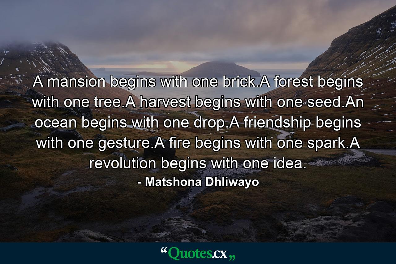 A mansion begins with one brick.A forest begins with one tree.A harvest begins with one seed.An ocean begins with one drop.A friendship begins with one gesture.A fire begins with one spark.A revolution begins with one idea. - Quote by Matshona Dhliwayo