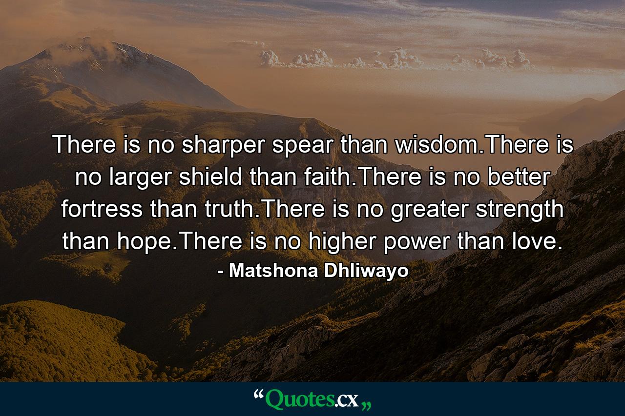 There is no sharper spear than wisdom.There is no larger shield than faith.There is no better fortress than truth.There is no greater strength than hope.There is no higher power than love. - Quote by Matshona Dhliwayo