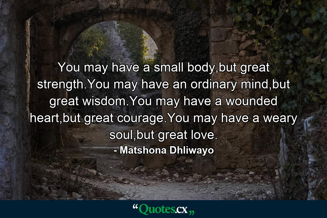 You may have a small body,but great strength.You may have an ordinary mind,but great wisdom.You may have a wounded heart,but great courage.You may have a weary soul,but great love. - Quote by Matshona Dhliwayo