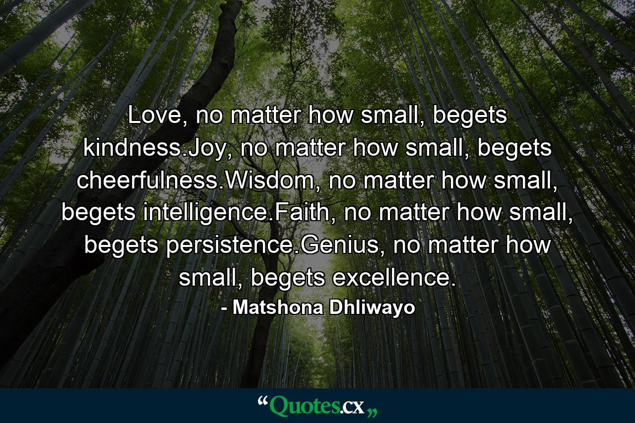 Love, no matter how small, begets kindness.Joy, no matter how small, begets cheerfulness.Wisdom, no matter how small, begets intelligence.Faith, no matter how small, begets persistence.Genius, no matter how small, begets excellence. - Quote by Matshona Dhliwayo