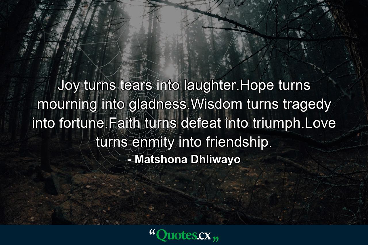 Joy turns tears into laughter.Hope turns mourning into gladness.Wisdom turns tragedy into fortune.Faith turns defeat into triumph.Love turns enmity into friendship. - Quote by Matshona Dhliwayo