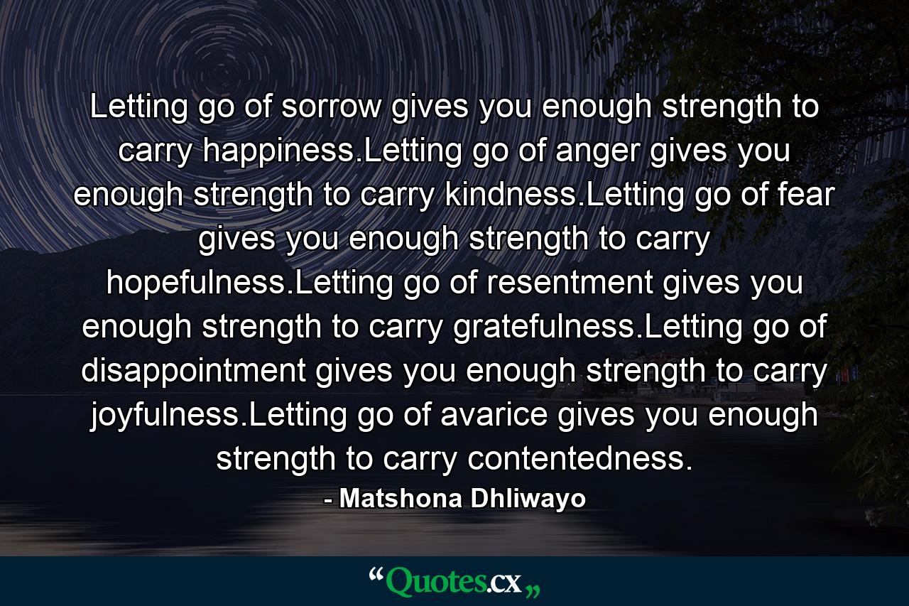 Letting go of sorrow gives you enough strength to carry happiness.Letting go of anger gives you enough strength to carry kindness.Letting go of fear gives you enough strength to carry hopefulness.Letting go of resentment gives you enough strength to carry gratefulness.Letting go of disappointment gives you enough strength to carry joyfulness.Letting go of avarice gives you enough strength to carry contentedness. - Quote by Matshona Dhliwayo