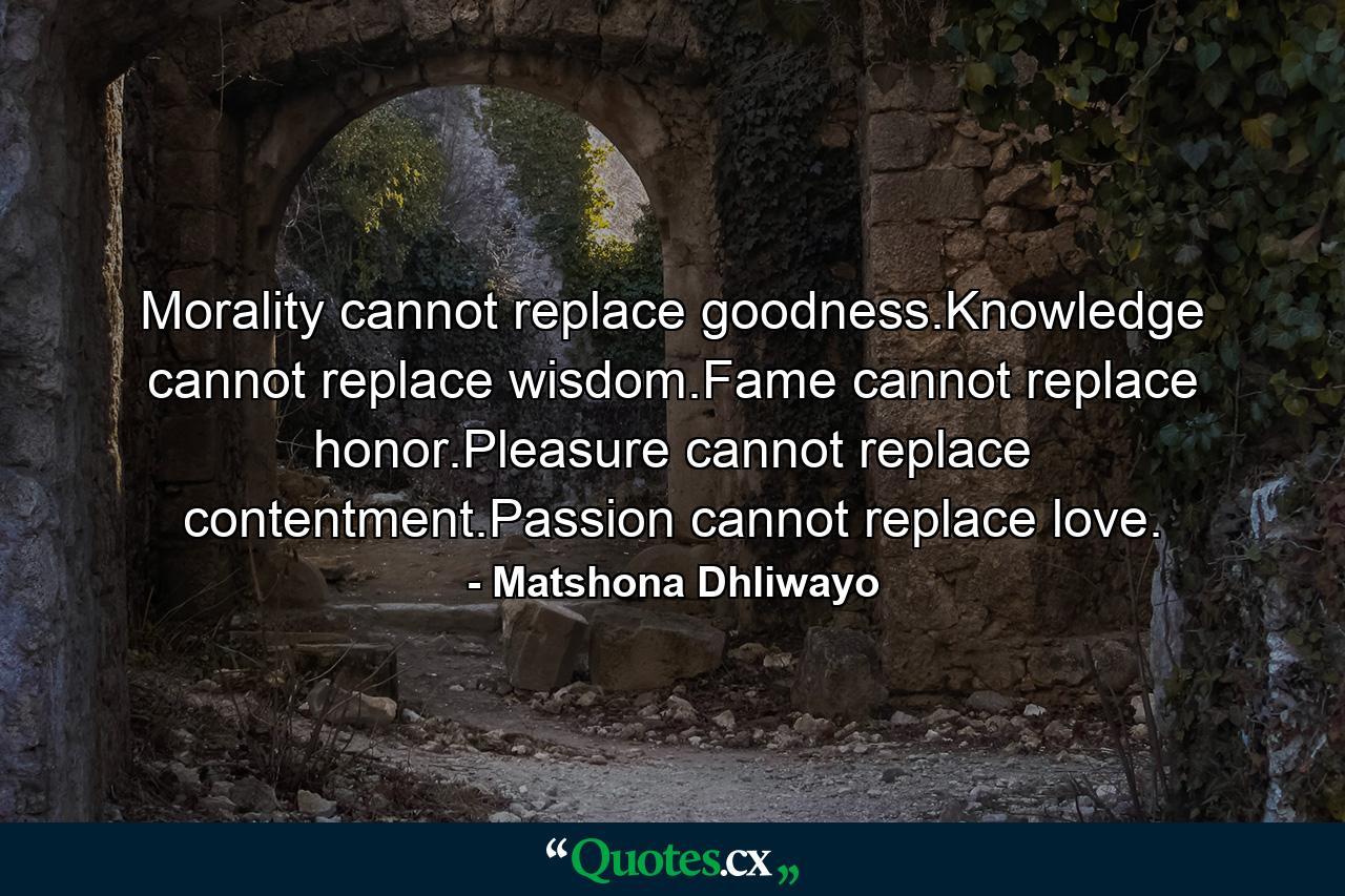 Morality cannot replace goodness.Knowledge cannot replace wisdom.Fame cannot replace honor.Pleasure cannot replace contentment.Passion cannot replace love. - Quote by Matshona Dhliwayo