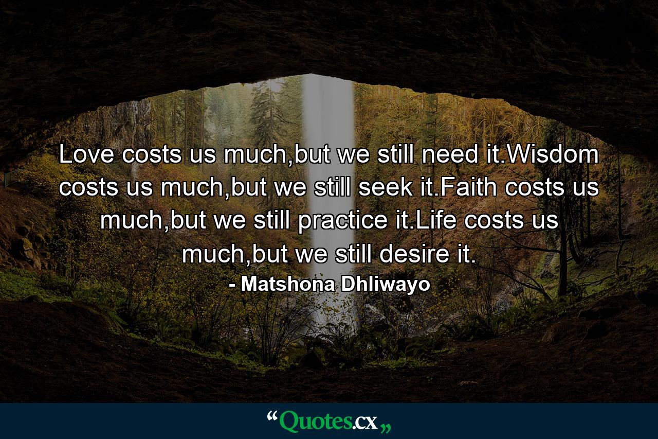 Love costs us much,but we still need it.Wisdom costs us much,but we still seek it.Faith costs us much,but we still practice it.Life costs us much,but we still desire it. - Quote by Matshona Dhliwayo