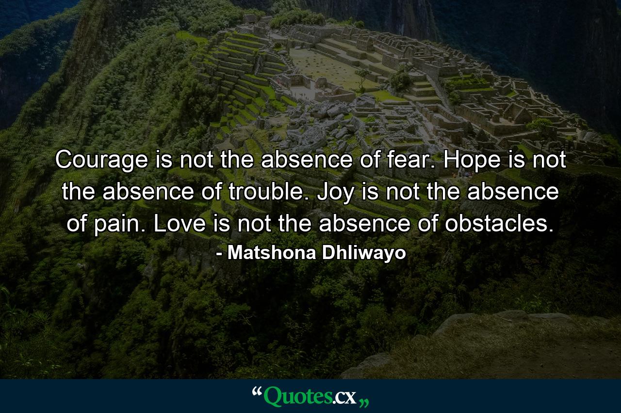 Courage is not the absence of fear. Hope is not the absence of trouble. Joy is not the absence of pain. Love is not the absence of obstacles. - Quote by Matshona Dhliwayo