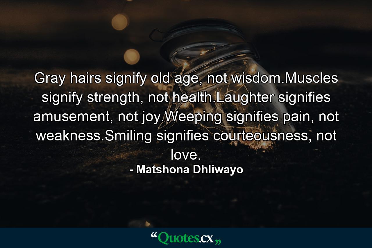 Gray hairs signify old age, not wisdom.Muscles signify strength, not health.Laughter signifies amusement, not joy.Weeping signifies pain, not weakness.Smiling signifies courteousness, not love. - Quote by Matshona Dhliwayo