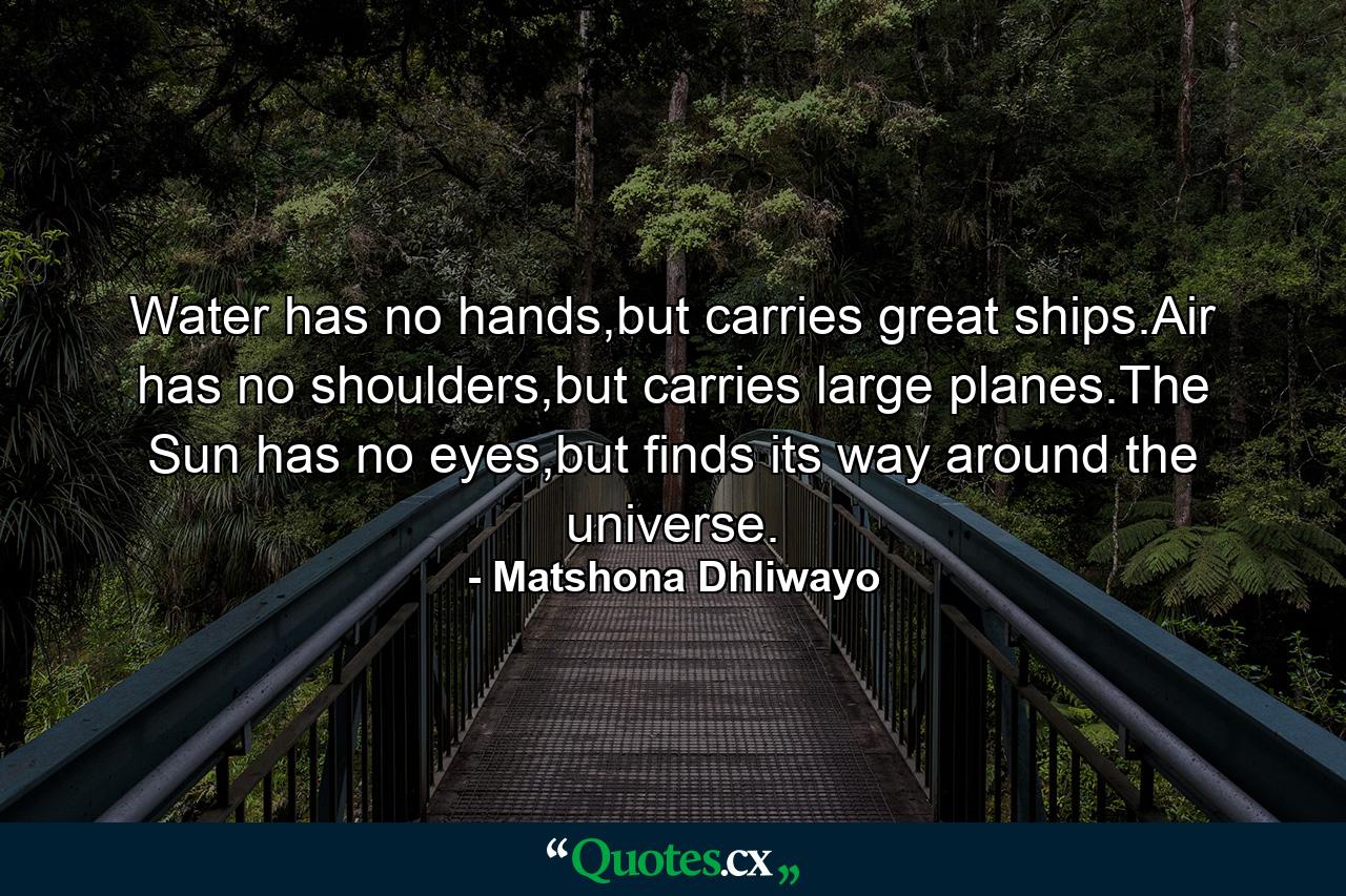 Water has no hands,but carries great ships.Air has no shoulders,but carries large planes.The Sun has no eyes,but finds its way around the universe. - Quote by Matshona Dhliwayo