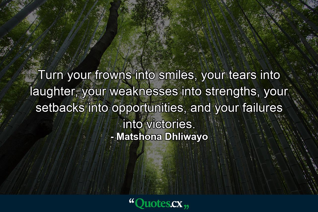 Turn your frowns into smiles, your tears into laughter, your weaknesses into strengths, your setbacks into opportunities, and your failures into victories. - Quote by Matshona Dhliwayo