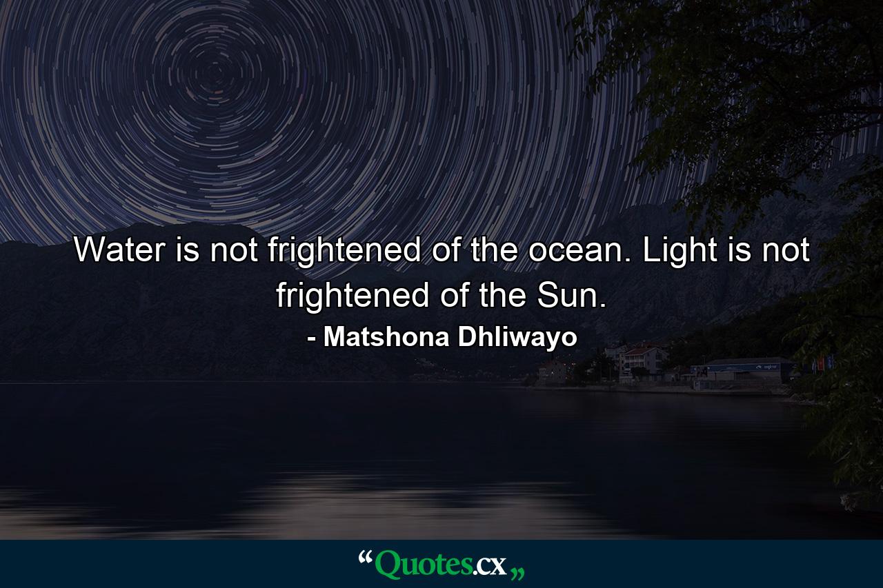 Water is not frightened of the ocean. Light is not frightened of the Sun. - Quote by Matshona Dhliwayo