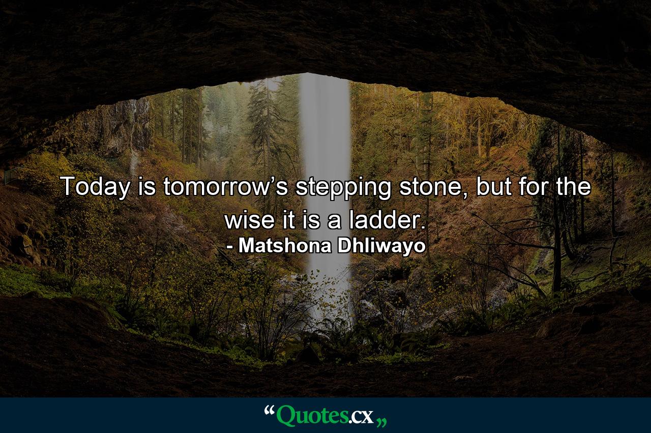 Today is tomorrow’s stepping stone, but for the wise it is a ladder. - Quote by Matshona Dhliwayo