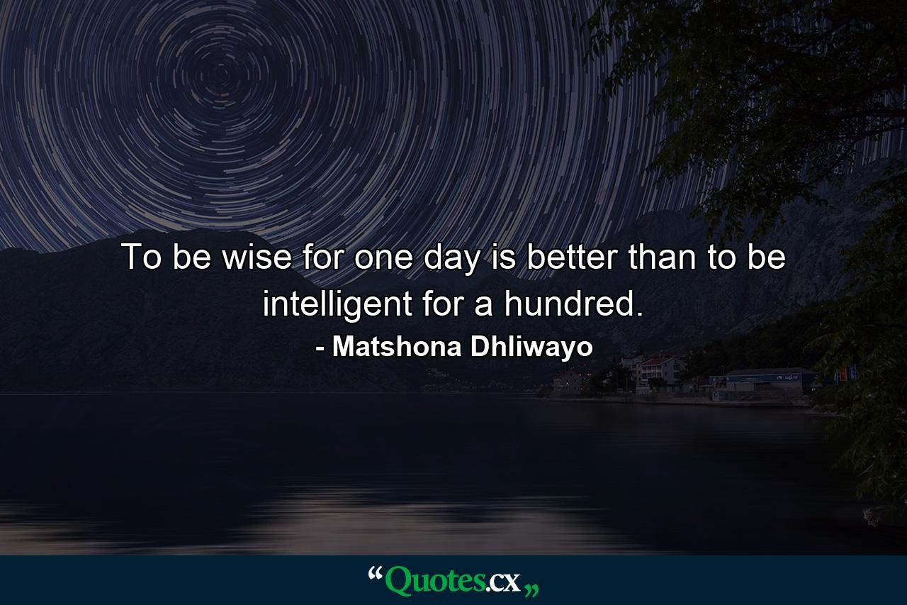 To be wise for one day is better than to be intelligent for a hundred. - Quote by Matshona Dhliwayo