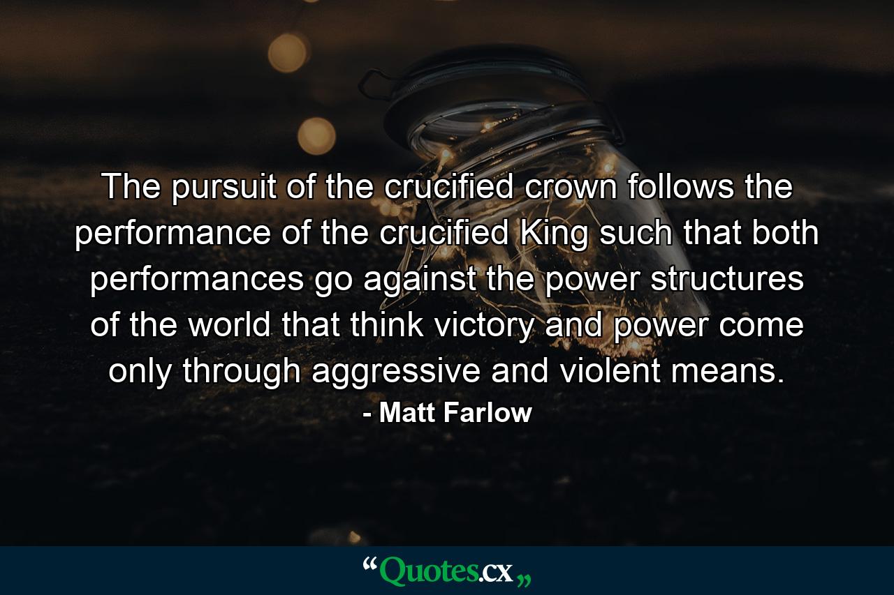 The pursuit of the crucified crown follows the performance of the crucified King such that both performances go against the power structures of the world that think victory and power come only through aggressive and violent means. - Quote by Matt Farlow