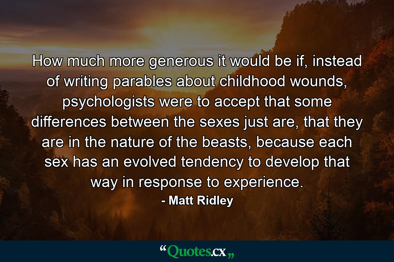 How much more generous it would be if, instead of writing parables about childhood wounds, psychologists were to accept that some differences between the sexes just are, that they are in the nature of the beasts, because each sex has an evolved tendency to develop that way in response to experience. - Quote by Matt Ridley