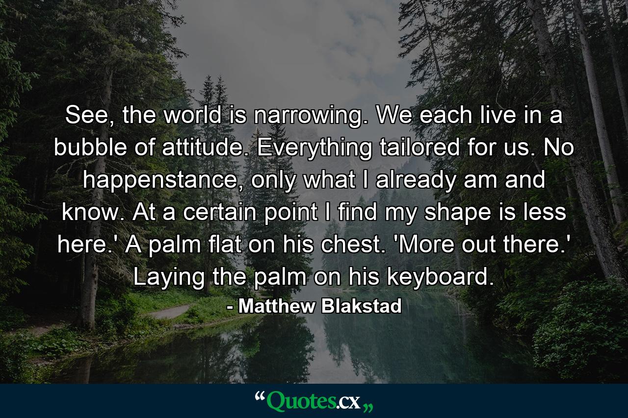 See, the world is narrowing. We each live in a bubble of attitude. Everything tailored for us. No happenstance, only what I already am and know. At a certain point I find my shape is less here.' A palm flat on his chest. 'More out there.' Laying the palm on his keyboard. - Quote by Matthew Blakstad