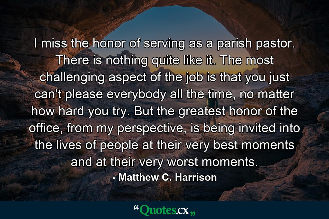 I miss the honor of serving as a parish pastor. There is nothing quite like it. The most challenging aspect of the job is that you just can't please everybody all the time, no matter how hard you try. But the greatest honor of the office, from my perspective, is being invited into the lives of people at their very best moments and at their very worst moments. - Quote by Matthew C. Harrison