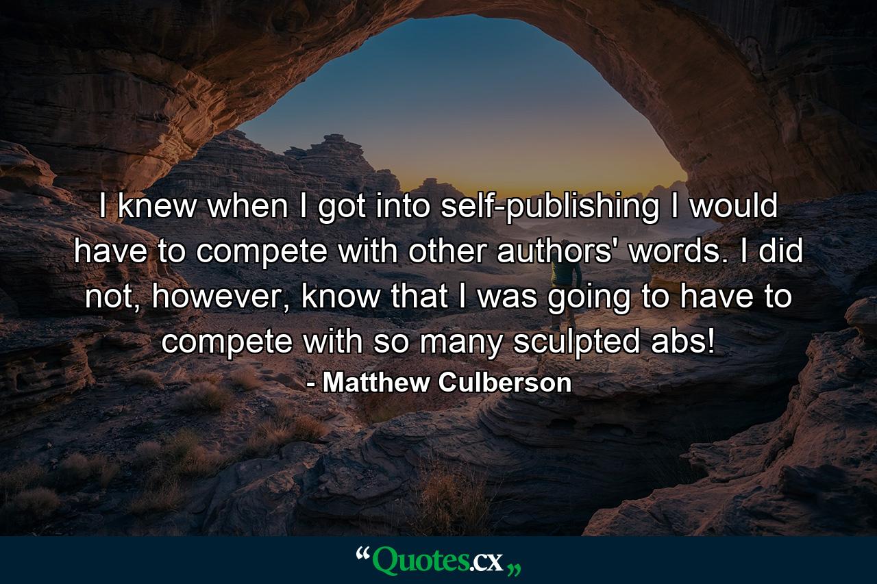 I knew when I got into self-publishing I would have to compete with other authors' words. I did not, however, know that I was going to have to compete with so many sculpted abs! - Quote by Matthew Culberson