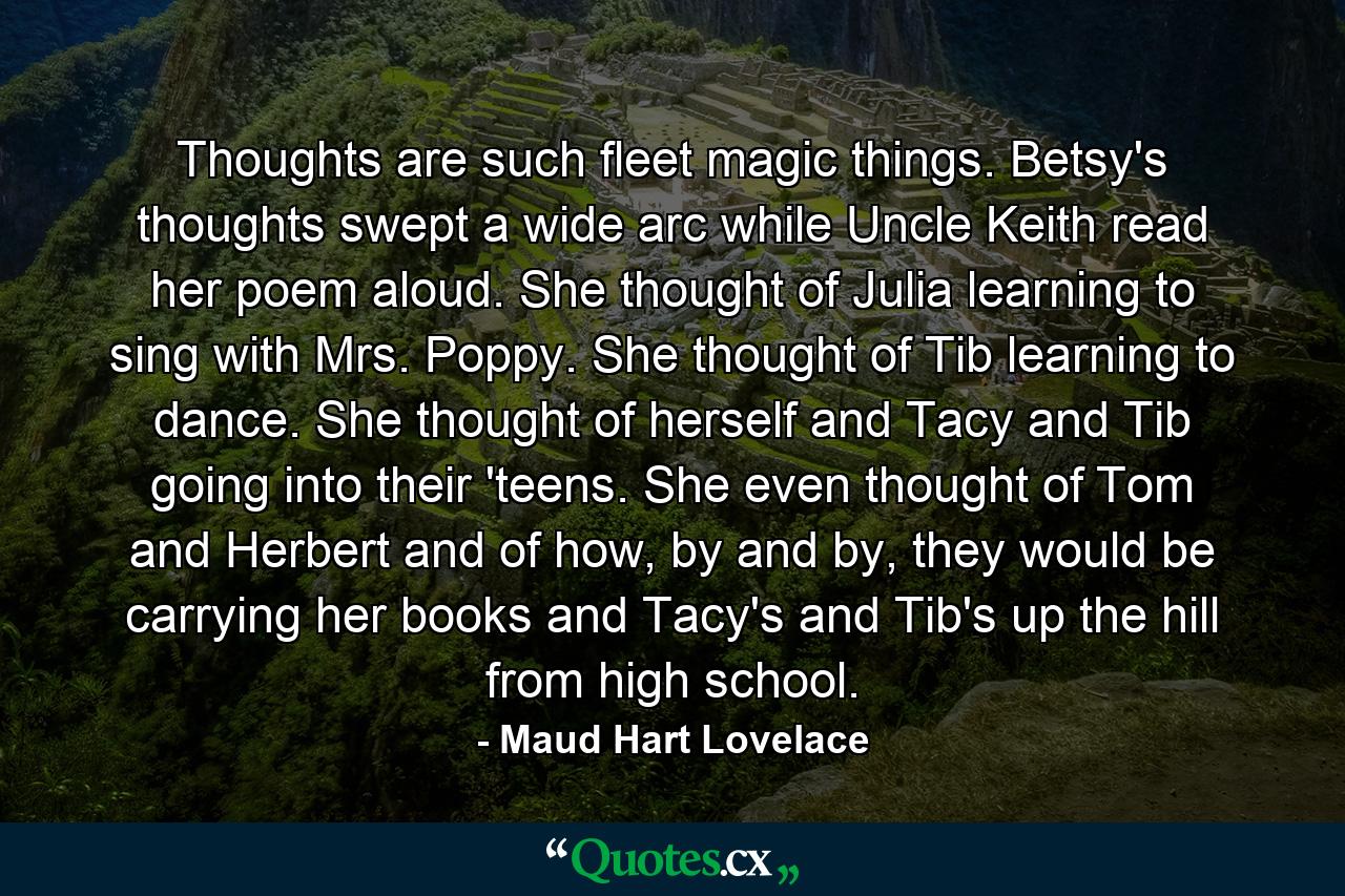 Thoughts are such fleet magic things. Betsy's thoughts swept a wide arc while Uncle Keith read her poem aloud. She thought of Julia learning to sing with Mrs. Poppy. She thought of Tib learning to dance. She thought of herself and Tacy and Tib going into their 'teens. She even thought of Tom and Herbert and of how, by and by, they would be carrying her books and Tacy's and Tib's up the hill from high school. - Quote by Maud Hart Lovelace