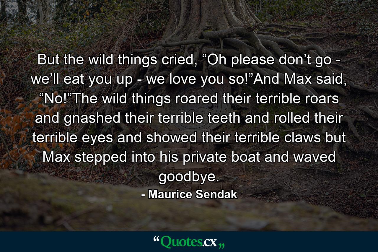 But the wild things cried, “Oh please don’t go - we’ll eat you up - we love you so!”And Max said, “No!”The wild things roared their terrible roars and gnashed their terrible teeth and rolled their terrible eyes and showed their terrible claws but Max stepped into his private boat and waved goodbye. - Quote by Maurice Sendak