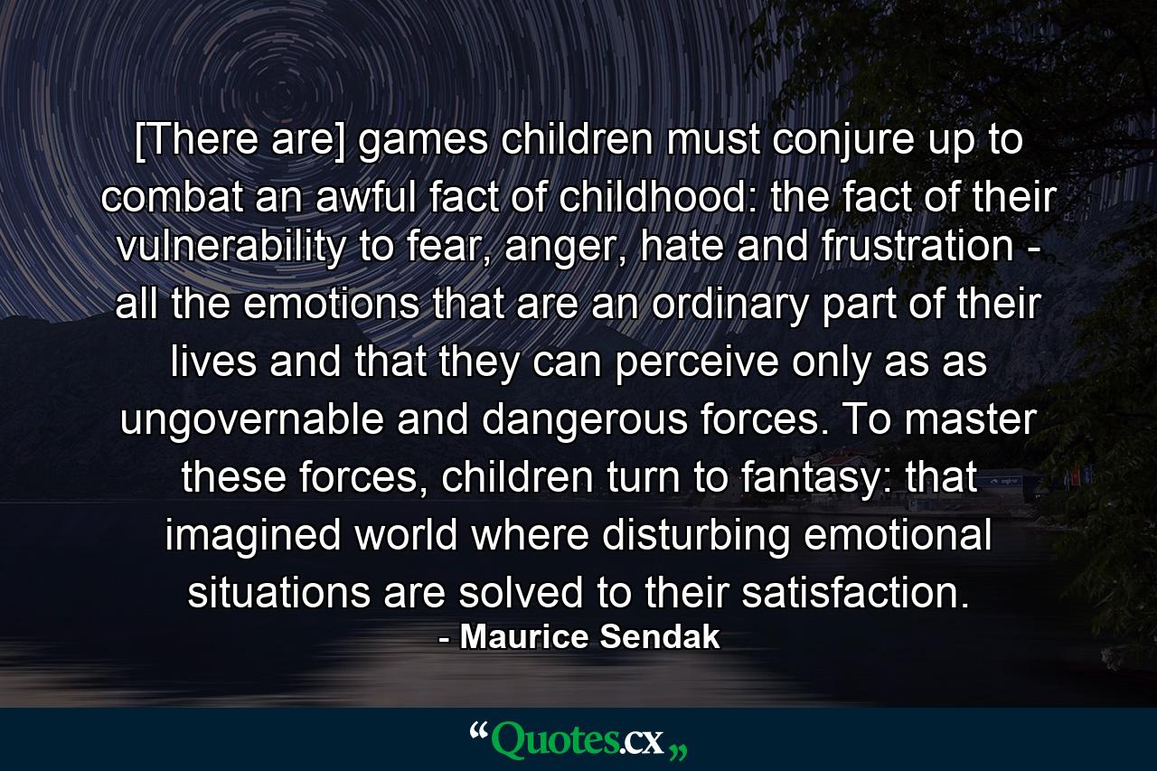 [There are] games children must conjure up to combat an awful fact of childhood: the fact of their vulnerability to fear, anger, hate and frustration - all the emotions that are an ordinary part of their lives and that they can perceive only as as ungovernable and dangerous forces. To master these forces, children turn to fantasy: that imagined world where disturbing emotional situations are solved to their satisfaction. - Quote by Maurice Sendak