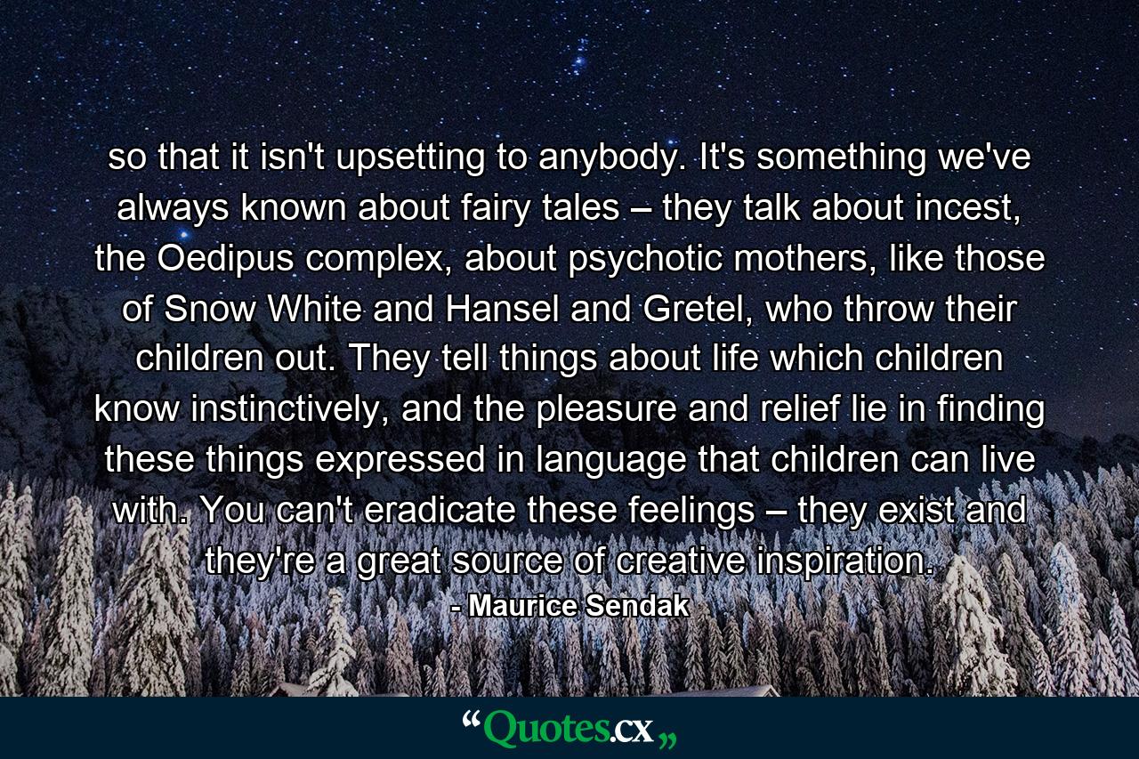 so that it isn't upsetting to anybody. It's something we've always known about fairy tales – they talk about incest, the Oedipus complex, about psychotic mothers, like those of Snow White and Hansel and Gretel, who throw their children out. They tell things about life which children know instinctively, and the pleasure and relief lie in finding these things expressed in language that children can live with. You can't eradicate these feelings – they exist and they're a great source of creative inspiration. - Quote by Maurice Sendak