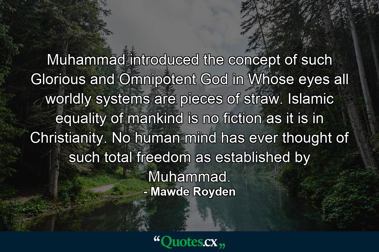 Muhammad introduced the concept of such Glorious and Omnipotent God in Whose eyes all worldly systems are pieces of straw. Islamic equality of mankind is no fiction as it is in Christianity. No human mind has ever thought of such total freedom as established by Muhammad. - Quote by Mawde Royden